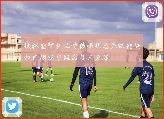 铁林盛赞杜兰特巅峰状态无敌能隔扣内线投中距离与三分球