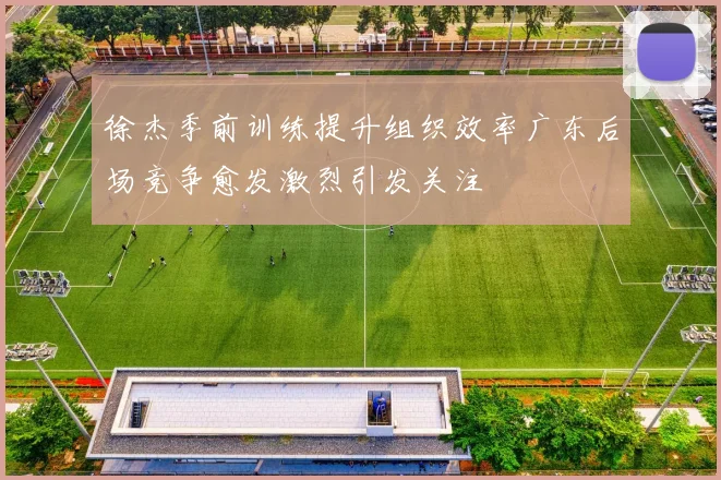 徐杰季前训练提升组织效率广东后场竞争愈发激烈引发关注