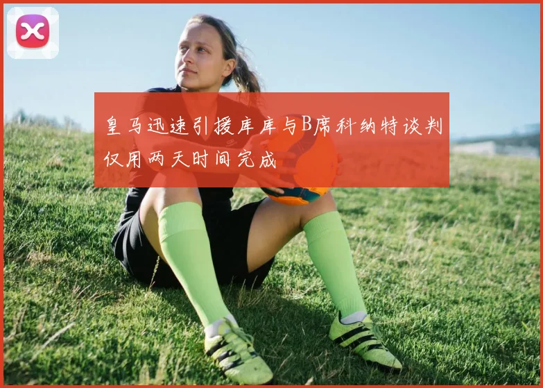 皇马迅速引援库库与B席科纳特谈判仅用两天时间完成